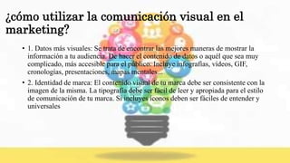 ¿cómo utilizar la comunicación visual en el
marketing?
• 1. Datos más visuales: Se trata de encontrar las mejores maneras de mostrar la
información a tu audiencia. De hacer el contenido de datos o aquél que sea muy
complicado, más accesible para el público. Incluye infografías, vídeos, GIF,
cronologías, presentaciones, mapas mentales...
• 2. Identidad de marca: El contenido visual de tu marca debe ser consistente con la
imagen de la misma. La tipografía debe ser fácil de leer y apropiada para el estilo
de comunicación de tu marca. Si incluyes íconos deben ser fáciles de entender y
universales
 