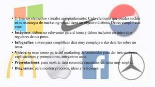 • 3. Usa los elementos visuales apropiadamente: Cada elemento que puedes incluir
en tu estrategia de marketing visual tiene un objetivo distinto. Debes cumplir con
esto:
• Imágenes: deben ser relevantes para el tema y deben incluirse en intervalos
regulares de tus posts.
• Infografías: sirven para simplificar data muy compleja o dar detalles sobre un
tema.
• Vídeos: se usan como parte del marketing de contenidos para dar instrucciones,
explicaciones y promociones, entre otros usos.
• Presentaciones: para mostrar data resumida cuando es un tema muy amplio.
• Diagramas: para mostrar procesos, ideas y relaciones.
 