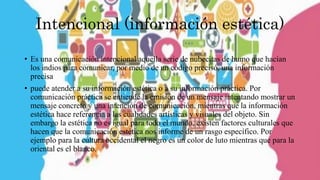Intencional (información estética)
• Es una comunicación intencional aquella serie de nubecitas de humo que hacían
los indios para comunicar, por medio de un código precisó, una información
precisa
• puede atender a su información estética o a su información práctica. Por
comunicación práctica se entiende la emisión de un mensaje intentando mostrar un
mensaje concreto y una intención de comunicación, mientras que la información
estética hace referencia a las cualidades artísticas y visuales del objeto. Sin
embargo la estética no es igual para todo el mundo, existen factores culturales que
hacen que la comunicación estética nos informe de un rasgo específico. Por
ejemplo para la cultura occidental el negro es un color de luto mientras que para la
oriental es el blanco.
 