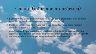 Casual (información práctica)
• La nube es una comunicación visual casual, ya que al pasar por el cielo no tiene
intención alguna de advertirme que se acerca el temporal
• Puede ser interpretada libremente por el que la recibe, ya sea como mensaje
científico o estético, o cómo otra cosa
• casual es todo lo que nuestros ojos pueden percibir dando mensajes diferentes
según sea el contexto y cultura de las personas que lo reciben o lo ven. Esta puede
ser interpretada libremente por quien está recibiendo el mensaje.
 