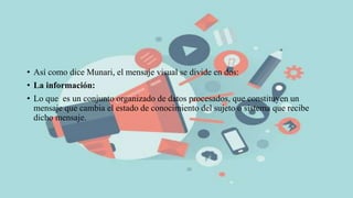 • Así como dice Munari, el mensaje visual se divide en dos:
• La información:
• Lo que es un conjunto organizado de datos procesados, que constituyen un
mensaje que cambia el estado de conocimiento del sujeto o sistema que recibe
dicho mensaje.
 