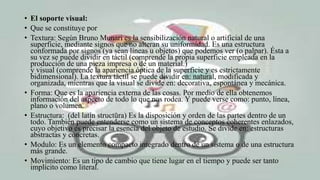 • El soporte visual:
• Que se constituye por
• Textura: Según Bruno Munari es la sensibilización natural o artificial de una
superficie, mediante signos que no alteran su uniformidad. Es una estructura
conformada por signos (ya sean líneas u objetos) que podemos ver (o palpar). Ésta a
su vez se puede dividir en táctil (comprende la propia superficie empleada en la
producción de una pieza impresa o de un material.)
y visual (comprende la apariencia óptica de la superficie y es estrictamente
bidimensional). La textura táctil se puede dividir en: natural, modificada y
organizada, mientras que la visual se divide en: decorativa, espontánea y mecánica.
• Forma: Que es la apariencia externa de las cosas. Por medio de ella obtenemos
información del aspecto de todo lo que nos rodea. Y puede verse como: punto, línea,
plano o volumen.
• Estructura: (del latín structūra) Es la disposición y orden de las partes dentro de un
todo. También puede entenderse como un sistema de conceptos coherentes enlazados,
cuyo objetivo es precisar la esencia del objeto de estudio. Se divide en: estructuras
abstractas y concretas.
• Modulo: Es un elemento compacto integrado dentro de un sistema o de una estructura
más grande.
• Movimiento: Es un tipo de cambio que tiene lugar en el tiempo y puede ser tanto
implícito como literal.
 