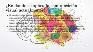 ¿En dónde se aplica la comunicación
visual actualmente?
• El mundo cambia a pasos agigantados. Y un minuto en la vida real es
imperceptible, pero en el mundo digital, en esos sesenta segundos un usuario
puede: verte, oírte o puede buscarte y escucharte. En tan solo 60 segundos tú
puedes captar un nuevo cliente o perderlo
• Hoy en día es imprescindible entender la manera de comunicarse de los usuarios.
Qué contenidos prefieren, qué lenguaje prefieren. Qué buscan. La visualidad se ha
convertido en la prioridad a la hora de expresarnos en el mundo digital.
 
