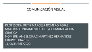 PROFESORA: RUTH MARCELA ROMERO ROJAS
MATERIA: FUNDAMENTOS DE LA COMUNICACIÓN
GRAFICA
NOMBRE: ANGEL ISAAC MARTINEZ HERNANDEZ
GRUPO: DDA-105
11/OCTUBRE/2020
COMUNICACIÓN VISUAL
 