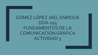 GÓMEZ LÓPEZ JAEL ENRIQUE
DDA-103
FUNDAMENTOS DE LA
COMUNICACIÓN GRÁFICA
ACTIVIDAD 5
 