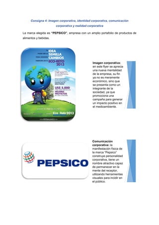 Consigna 4: Imagen corporativa, identidad corporativa, comunicación
corporativa y realidad corporativa
La marca elegida es “PEPSICO”, empresa con un amplio portafolio de productos de
alimentos y bebidas.
Imagen corporativa:
en este flyer se aprecia
una nueva mentalidad
de la empresa, su fin
ya no es meramente
económico, sino que
se presenta como un
integrante de la
sociedad, ya que
promociona una
campaña para generar
un impacto positivo en
el medioambiente.
Comunicación
corporativa: la
manifestación física de
la marca “Pepsico”
construye personalidad
corporativa, tiene un
nombre atractivo capaz
de permanecer en la
mente del receptor,
utilizando herramientas
visuales para incidir en
el público.
 