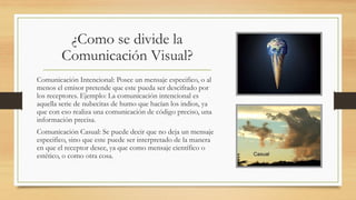 ¿Como se divide la
Comunicación Visual?
Comunicación Intencional: Posee un mensaje especifico, o al
menos el emisor pretende que este pueda ser descifrado por
los receptores. Ejemplo: La comunicación intencional es
aquella serie de nubecitas de humo que hacían los indios, ya
que con eso realiza una comunicación de código preciso, una
información precisa.
Comunicación Casual: Se puede decir que no deja un mensaje
especifico, sino que este puede ser interpretado de la manera
en que el receptor desee, ya que como mensaje científico o
estético, o como otra cosa.
 
