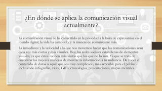 ¿En dónde se aplica la comunicación visual
actualmente?
La comunicación visual se ha convertido en la prioridad a la hora de expresarnos en el
mundo digital, la vida ha cambiado, y la manera de comunicarse más.
La inmediatez y la velocidad a la que nos movemos hacen que las comunicaciones sean
cada vez más cortas y más visuales. Hoy, las redes sociales están llenas de elementos
visuales, ya que éstos reciben más visitas que los que no lo son. Ya que se trata de
encontrar las mejores maneras de mostrar la información a tu audiencia. De hacer el
contenido de datos o aquél que sea muy complicado, más accesible para el público
incluyendo infografías, vídes, GIFs, cronologías, presentaciones, mapas mentales...
 
