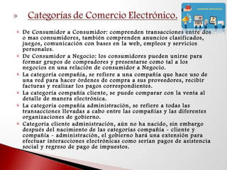  De Consumidor a Consumidor: comprenden transacciones entre dos
o mas consumidores, también comprenden anuncios clasificados,
juegos, comunicación con bases en la web, empleos y servicios
personales.
 De Consumidor a Negocio: los consumidores pueden unirse para
formar grupos de compradores y presentarse como tal a los
negocios en una relación de consumidor a Negocio.
 La categoría compañía, se refiere a una compañía que hace uso de
una red para hacer órdenes de compra a sus proveedores, recibir
facturas y realizar los pagos correspondientes.
 La categoría compañía cliente, se puede comparar con la venta al
detalle de manera electrónica.
 La categoría compañía administración, se refiere a todas las
transacciones llevadas a cabo entre las compañías y las diferentes
organizaciones de gobierno.
 Categoría cliente administración, aún no ha nacido, sin embargo
después del nacimiento de las categorías compañía - cliente y
compañía - administración, el gobierno hará una extensión para
efectuar interacciones electrónicas como serían pagos de asistencia
social y regreso de pago de impuestos.
 
