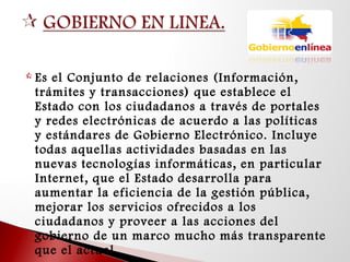  Es el Conjunto de relaciones (Información,
trámites y transacciones) que establece el
Estado con los ciudadanos a través de portales
y redes electrónicas de acuerdo a las políticas
y estándares de Gobierno Electrónico. Incluye
todas aquellas actividades basadas en las
nuevas tecnologías informáticas, en particular
Internet, que el Estado desarrolla para
aumentar la eficiencia de la gestión pública,
mejorar los servicios ofrecidos a los
ciudadanos y proveer a las acciones del
gobierno de un marco mucho más transparente
que el actual.
 