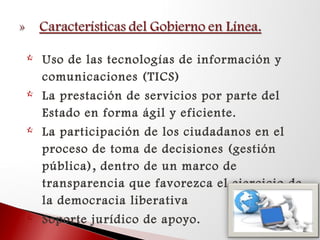  Uso de las tecnologías de información y
comunicaciones (TICS)
 La prestación de servicios por parte del
Estado en forma ágil y eficiente.
 La participación de los ciudadanos en el
proceso de toma de decisiones (gestión
pública), dentro de un marco de
transparencia que favorezca el ejercicio de
la democracia liberativa
 Soporte jurídico de apoyo.
 