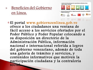  El portal www.gobiernoenlinea.gob.ve 
ofrece a los ciudadanos una ventana de
fácil acceso a los servicios ofertados por el
Poder Público y Poder Popular colocando a
su disposición un directorio de la
Administración Pública, información
nacional e internacional referida a logros
del gobierno venezolano, además de toda
una galería de trámites y servicios, y
contenidos informativos que motiven la
participación ciudadana y la contraloría
social. 
 
