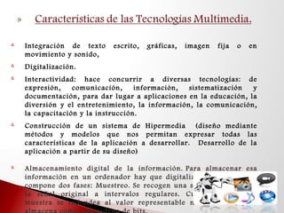  Integración de texto escrito, gráficas, imagen fija o en
movimiento y sonido,
 Digitalización.
 Interactividad: hace concurrir a diversas tecnologías: de
expresión, comunicación, información, sistematización y
documentación, para dar lugar a aplicaciones en la educación, la
diversión y el entretenimiento, la información, la comunicación,
la capacitación y la instrucción.
 Construcción de un sistema de Hipermedia (diseño mediante
métodos y modelos que nos permitan expresar todas las
características de la aplicación a desarrollar. Desarrollo de la
aplicación a partir de su diseño)
 Almacenamiento digital de la información. Para almacenar esa
información en un ordenador hay que digitalizarla, proceso que
compone dos fases: Muestreo. Se recogen una serie de valores de
la señal original a intervalos regulares. Cuantización: Cada
muestra se redondea al valor representable más cercano, y se
 