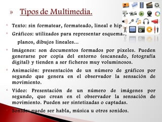 
Texto: sin formatear, formateado, lineal e hipertexto. 

Gráficos: utilizados para representar esquemas,
planos, dibujos lineales... 

Imágenes: son documentos formados por pixeles. Pueden
generarse por copia del entorno (escaneado, fotografía
digital) y tienden a ser ficheros muy voluminosos. 

Animación: presentación de un número de gráficos por
segundo que genera en el observador la sensación de
movimiento. 

Vídeo: Presentación de un número de imágenes por
segundo, que crean en el observador la sensación de
movimiento. Pueden ser sintetizadas o captadas. 

Sonido: puede ser habla, música u otros sonidos.
 