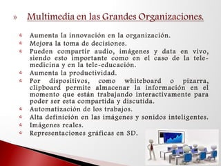  Aumenta la innovación en la organización.
 Mejora la toma de decisiones.
 Pueden compartir audio, imágenes y data en vivo,
siendo esto importante como en el caso de la tele-
medicina y en la tele-educación.
 Aumenta la productividad.
 Por dispositivos, como whiteboard o pizarra,
clipboard permite almacenar la información en el
momento que están trabajando interactivamente para
poder ser esta compartida y discutida.
 Automatización de los trabajos.
 Alta definición en las imágenes y sonidos inteligentes.
 Imágenes reales.
 Representaciones gráficas en 3D.
 