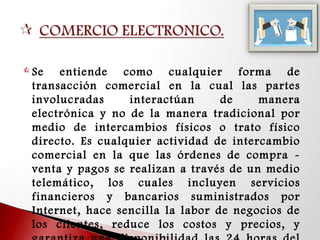  Se entiende como cualquier forma de
transacción comercial en la cual las partes
involucradas interactúan de manera
electrónica y no de la manera tradicional por
medio de intercambios físicos o trato físico
directo. Es cualquier actividad de intercambio
comercial en la que las órdenes de compra -
venta y pagos se realizan a través de un medio
telemático, los cuales incluyen servicios
financieros y bancarios suministrados por
Internet, hace sencilla la labor de negocios de
los clientes, reduce los costos y precios, y
 