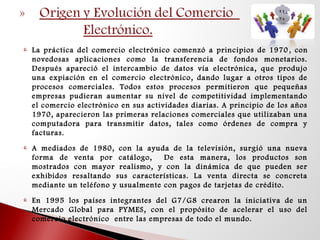  La práctica del comercio electrónico comenzó a principios de 1970 , con
novedosas aplicaciones como la transferencia de fondos monetarios.
Después apareció el intercambio de datos vía electrónica, que produjo
una expiación en el comercio electrónico, dando lugar a otros tipos de
procesos comerciales. Todos estos procesos permitieron que pequeñas
empresas pudieran aumentar su nivel de competitividad implementando
el comercio electrónico en sus actividades diarias. A principio de los años
1970, aparecieron las primeras relaciones comerciales que utilizaban una
computadora para transmitir datos, tales como órdenes de compra y
facturas.
 A mediados de 1980, con la ayuda de la televisión, surgió una nueva
forma de venta por catálogo, De esta manera, los productos son
mostrados con mayor realismo, y con la dinámica de que pueden ser
exhibidos resaltando sus características. La venta directa se concreta
mediante un teléfono y usualmente con pagos de tarjetas de crédito.
 En 1995 los países integrantes del G7/G8 crearon la iniciativa de un
Mercado Global para PYMES, con el propósito de acelerar el uso del
comercio electrónico entre las empresas de todo el mundo.
 