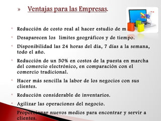 
Reducción de costo real al hacer estudio de mercado.

Desaparecen los limites geográficos y de tiempo.

Disponibilidad las 24 horas del día, 7 días a la semana,
todo el año.

Reducción de un 50% en costos de la puesta en marcha
del comercio electrónico, en comparación con el
comercio tradicional.

Hacer más sencilla la labor de los negocios con sus
clientes.

Reducción considerable de inventarios.

Agilizar las operaciones del negocio.

Proporcionar nuevos medios para encontrar y servir a
clientes.
 