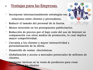 
Incorporar internacionalmente estrategias nuevas de
relaciones entre clientes y proveedores.

Reducir el tamaño del personal de la fuerza.

Menos inversión en los presupuestos publicitarios.

Reducción de precios por el bajo coste del uso de Internet en
comparación con otros medios de promoción, lo cual implica
mayor competitividad.

Cercanía a los clientes y mayor interactividad y
personalización de la oferta.

Desarrollo de ventas electrónicas.

Globalización y acceso a mercados potenciales de millones de
clientes.
 Implantar tácticas en la venta de productos para crear
fidelidad en los clientes
 