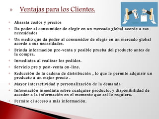  Abarata costos y precios
 Da poder al consumidor de elegir en un mercado global acorde a sus
necesidades
 Un medio que da poder al consumidor de elegir en un mercado global
acorde a sus necesidades.
 Brinda información pre-venta y posible prueba del producto antes de
la compra.
 Inmediatez al realizar los pedidos.
 Servicio pre y post-venta on-line.
 Reducción de la cadena de distribución , lo que le permite adquirir un
producto a un mejor precio .
 Mayor interactividad y personalización de la demanda
 Información inmediata sobre cualquier producto, y disponibilidad de
acceder a la información en el momento que así lo requiera.
 Permite el acceso a más información.
 