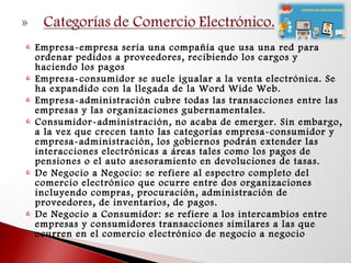  Empresa-empresa sería una compañía que usa una red para
ordenar pedidos a proveedores, recibiendo los cargos y
haciendo los pagos
 Empresa-consumidor se suele igualar a la venta electrónica. Se
ha expandido con la llegada de la Word Wide Web.
 Empresa-administración cubre todas las transacciones entre las
empresas y las organizaciones gubernamentales.
 Consumidor-administración, no acaba de emerger. Sin embargo,
a la vez que crecen tanto las categorías empresa-consumidor y
empresa-administración, los gobiernos podrán extender las
interacciones electrónicas a áreas tales como los pagos de
pensiones o el auto asesoramiento en devoluciones de tasas.
 De Negocio a Negocio: se refiere al espectro completo del
comercio electrónico que ocurre entre dos organizaciones
incluyendo compras, procuración, administración de
proveedores, de inventarios, de pagos.
 De Negocio a Consumidor: se refiere a los intercambios entre
empresas y consumidores transacciones similares a las que
ocurren en el comercio electrónico de negocio a negocio
 