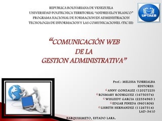 “COMUNICACIÓN WEB
DE LA
GESTION ADMINISTRATIVA”
Prof.: MELISSA TORREALBA
EDITORES:
ANNY GONZALEZ (12027223)
ROSMARY RODRIGUEZ (16750374)
WISLEIDY GARCIA (22334963 )
EDGAR PINEDA (9601806)
LISBETH HERNANDEZ (11267514)
LAD-3410
BARQUISIMETO, ESTADO LARA.
 