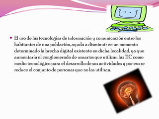  El uso de las tecnologías de información y comunicación entre los
  habitantes de una población, ayuda a disminuir en un momento
  determinado la brecha digital existente en dicha localidad, ya que
  aumentaría el conglomerado de usuarios que utilizan las TIC como
  medio tecnológico para el desarrollo de sus actividades y por eso se
  reduce el conjunto de personas que no las utilizan.
 