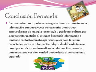 Conclusión Fernanda
 En conclusión creo que la tecnología es buen uso para tener la
  información aunque a veces no sea cierta. pienso que
  aprovechamos de mas y la tecnología y perdemos cultura por
  siempre estar metidos al internet buscando información o
  teniendo contacto con otras personas pues para tener un
  conocimiento con la información adquirida debes de tener o
  pasar por un ciclo donde analices la información que estas
  buscando para ver si en verdad puede darte el conocimiento
  esperado.
 