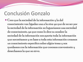 Conclusión Gonzalo
 Creo que la sociedad de la información y la del
  conocimiento van ligadas una a la otra ya que de no ser por
  la sociedad de la información no lograríamos una sociedad
  de conocimiento, ya que como lo dice su nombre la
  sociedad de la información nos aporta toda la información
  que necesitamos y en base a toda esta información creamos
  un conocimiento especifico sobre algún tema y nos
  quedamos con la información que creemos conveniente y
  desechamos la que no sirve.
 