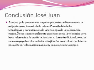 Conclusión José Juan
 Aunque ya lo pareciera en un principio, no trata directamente la
  asignatura o el temario de la misma. Pero sí habla de las
  tecnologías, y por extensión, de la tecnología de la información
  escrita. Se centra principalmente en medios como la televisión, pero
  hace referencia a la escritura, tanto en su forma tradicional, como en
  su nuevo papel en el mundo tecnológico. Así como el uso del Internet
  para obtener información y así crear un conocimiento propio.
 