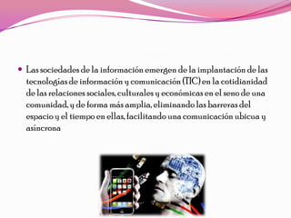  Las sociedades de la información emergen de la implantación de las
  tecnologías de información y comunicación (TIC) en la cotidianidad
  de las relaciones sociales, culturales y económicas en el seno de una
  comunidad, y de forma más amplia, eliminando las barreras del
  espacio y el tiempo en ellas, facilitando una comunicación ubicua y
  asíncrona
 