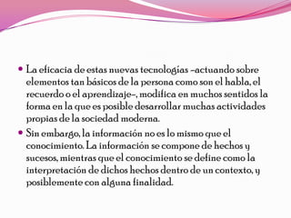  La eficacia de estas nuevas tecnologías -actuando sobre
  elementos tan básicos de la persona como son el habla, el
  recuerdo o el aprendizaje-, modifica en muchos sentidos la
  forma en la que es posible desarrollar muchas actividades
  propias de la sociedad moderna.
 Sin embargo, la información no es lo mismo que el
  conocimiento. La información se compone de hechos y
  sucesos, mientras que el conocimiento se define como la
  interpretación de dichos hechos dentro de un contexto, y
  posiblemente con alguna finalidad.
 