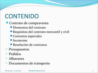 CONTENIDO
Contrato de compraventa
Elementos del contrato
Requisitos del contrato mercantil y civil
Contratos especiales
Incoterms
Resolución de contratos
• Presupuestos
• Pedidos
• Albaranes
• Documentos de transporte
28/09/2015 - 12/10/2015 Elizabeth Rueda Garcia 2
 