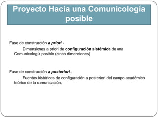 Proyecto Hacia una Comunicología posibleFase de construcción a priori.-Dimensiones a priori de configuración sistémica de una Comunicología posible (cinco dimensiones)Fase de construcción a posteriori.-            Fuentes históricas de configuración a posteriori del campo académico teórico de la comunicación.
