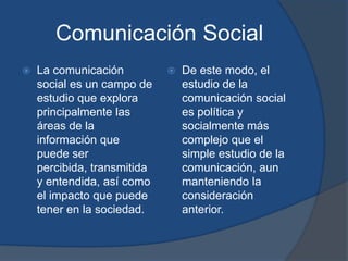 Comunicación SocialLa comunicación social es un campo de estudio que explora principalmente las áreas de la información que puede ser percibida, transmitida y entendida, así como el impacto que puede tener en la sociedad. De este modo, el estudio de la comunicación social es política y socialmente más complejo que el simple estudio de la comunicación, aun manteniendo la consideración anterior. 
