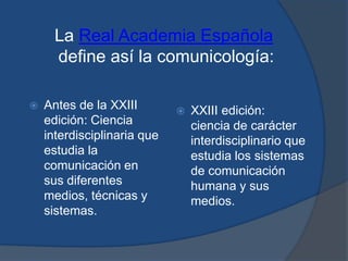 La Real Academia Españoladefine así la comunicología:Antes de la XXIII edición: Ciencia interdisciplinaria que estudia la comunicación en sus diferentes medios, técnicas y sistemas.XXIII edición: ciencia de carácter interdisciplinario que estudia los sistemas de comunicación humana y sus medios.
