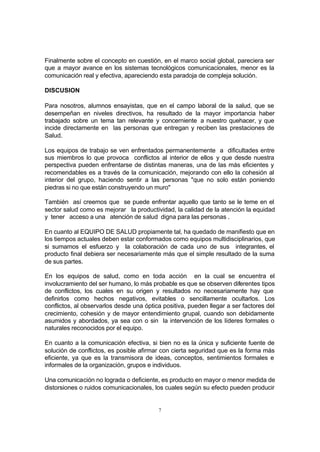 7
Finalmente sobre el concepto en cuestión, en el marco social global, pareciera ser
que a mayor avance en los sistemas tecnológicos comunicacionales, menor es la
comunicación real y efectiva, apareciendo esta paradoja de compleja solución.
DISCUSION
Para nosotros, alumnos ensayistas, que en el campo laboral de la salud, que se
desempeñan en niveles directivos, ha resultado de la mayor importancia haber
trabajado sobre un tema tan relevante y concerniente a nuestro quehacer, y que
incide directamente en las personas que entregan y reciben las prestaciones de
Salud.
Los equipos de trabajo se ven enfrentados permanentemente a dificultades entre
sus miembros lo que provoca conflictos al interior de ellos y que desde nuestra
perspectiva pueden enfrentarse de distintas maneras, una de las más eficientes y
recomendables es a través de la comunicación, mejorando con ello la cohesión al
interior del grupo, haciendo sentir a las personas "que no solo están poniendo
piedras si no que están construyendo un muro"
También así creemos que se puede enfrentar aquello que tanto se le teme en el
sector salud como es mejorar la productividad, la calidad de la atención la equidad
y tener acceso a una atención de salud digna para las personas .
En cuanto al EQUIPO DE SALUD propiamente tal, ha quedado de manifiesto que en
los tiempos actuales deben estar conformados como equipos multidisciplinarios, que
si sumamos el esfuerzo y la colaboración de cada uno de sus integrantes, el
producto final debiera ser necesariamente más que el simple resultado de la suma
de sus partes.
En los equipos de salud, como en toda acción en la cual se encuentra el
involucramiento del ser humano, lo más probable es que se observen diferentes tipos
de conflictos, los cuales en su origen y resultados no necesariamente hay que
definirlos como hechos negativos, evitables o sencillamente ocultarlos. Los
conflictos, al observarlos desde una óptica positiva, pueden llegar a ser factores del
crecimiento, cohesión y de mayor entendimiento grupal, cuando son debidamente
asumidos y abordados, ya sea con o sin la intervención de los líderes formales o
naturales reconocidos por el equipo.
En cuanto a la comunicación efectiva, si bien no es la única y suficiente fuente de
solución de conflictos, es posible afirmar con cierta seguridad que es la forma más
eficiente, ya que es la transmisora de ideas, conceptos, sentimientos formales e
informales de la organización, grupos e individuos.
Una comunicación no lograda o deficiente, es producto en mayor o menor medida de
distorsiones o ruidos comunicacionales, los cuales según su efecto pueden producir
 