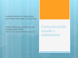 Material didáctico elaborado
por María Mercedes García Díaz



Visita el blog de captación de        Comunicación
fondos para GNGs
http://www.captacionfondosongs.com/   ayuda y
                                      solidaridad
 