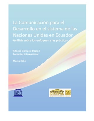 La Comunicación para el
Desarrollo en el sistema de las
Naciones Unidas en Ecuador
Análisis sobre los enfoques y las prácticas
Alfonso Gumucio Dagron
Consultor internacional
Marzo 2011
 
