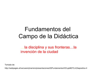 Fundamentos del  Campo de la Didáctica … la disciplina y sus fronteras…la invención de la ciudad Tomado de: http://webpages.ull.es/users/jmarrero/presentaciones/02FundamentosV03.ppt#273,4,Diapositiva 4 