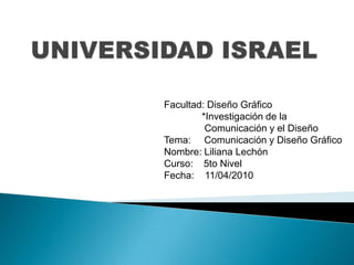 UNIVERSIDAD ISRAEL Facultad: Diseño Gráfico               *Investigación de la                    Comunicación y el Diseño  Tema:     Comunicación y Diseño Gráfico Nombre: Liliana Lechón Curso:    5to Nivel  Fecha:    11/04/2010 