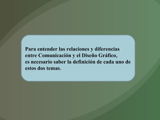 Para entender las relaciones y diferencias entre Comunicación y el Diseño Gráfico,  es necesario saber la definición de cada uno de estos dos temas. 