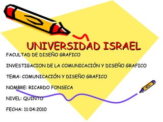 UNIVERSIDAD ISRAEL FACULTAD DE DISEÑO GRAFICO INVESTIGACION DE LA COMUNICACIÓN Y DISEÑO GRAFICO TEMA: COMUNICACIÓN Y DISEÑO GRAFICO NOMBRE: RICARDO FONSECA NIVEL: QUINTO FECHA: 11:04:2010 