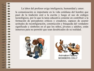 La labor del profesor exige inteligencia, humanidad y amor. la comunicación es importante en la vida cotidiana del hombre que pasó de la tradición oral a la escrita y luego al uso de códigos tecnológicos, por lo que la tarea educativa consiste en contribuir a la formación de perceptores críticos y creadores, capaces de asumir actitudes de reconfiguración, construcción y búsqueda del verdadero significado y símbolos en el que los niños, jóvenes y adultos, están inmersos para no permitir que sean desubicados de su realidad. 
