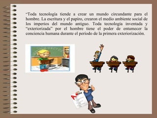 “ Toda tecnología tiende a crear un mundo circundante para el hombre. La escritura y el papiro, crearon el medio ambiente social de los imperios del mundo antiguo. Toda tecnología inventada y “exteriorizada” por el hombre tiene el poder de entumecer la conciencia humana durante el período de la primera exteriorización. 