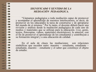 SIGNIFICADO Y SENTIDO DE LA  MEDIACIÓN  PEDAGÓGICA. “ Llamamos pedagógica a toda mediación capaz de promover y acompañar el aprendizaje de nuestros interlocutores, es decir, de promover en los educandos la tarea de construirse y de apropiarse del mundo de sí mismos.” Por lo tanto, el docente deberá hacer una revisión y análisis desde la mediación pedagógica de cada uno de medios y materiales que se utilizan para la educación. (voz, gesto, textos, fotocopias, videos, materiales electrónicos), lo anterior, con el fin de promover el aprendizaje de los estudiantes y contribuyan a su formación integral y a una educación de calidad. En el aula de clases las mediaciones  son relaciones simbólicas que suceden entre: maestro – estudiante, estudiante – estudiante, maestro – estudiante y el saber que constituye el objeto de estudio. 