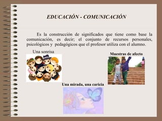 EDUCACIÓN - COMUNICACIÓN Es la construcción de significados que tiene como base la comunicación, es decir; el conjunto de recursos personales, psicológicos y  pedagógicos que el profesor utiliza con el alumno. Una sonrisa Una mirada, una caricia Muestras de afecto 