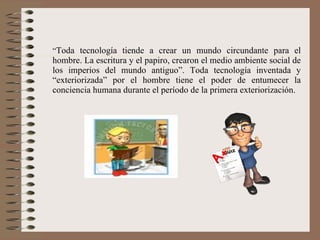 “ Toda tecnología tiende a crear un mundo circundante para el hombre. La escritura y el papiro, crearon el medio ambiente social de los imperios del mundo antiguo”. Toda tecnología inventada y “exteriorizada” por el hombre tiene el poder de entumecer la conciencia humana durante el período de la primera exteriorización. 