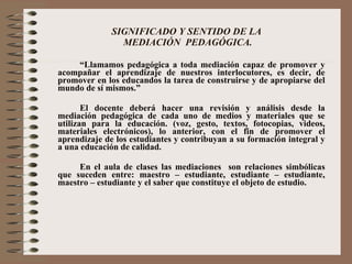 SIGNIFICADO Y SENTIDO DE LA  MEDIACIÓN  PEDAGÓGICA. “ Llamamos pedagógica a toda mediación capaz de promover y acompañar el aprendizaje de nuestros interlocutores, es decir, de promover en los educandos la tarea de construirse y de apropiarse del mundo de sí mismos.”  El docente deberá hacer una revisión y análisis desde la mediación pedagógica de cada uno de medios y materiales que se utilizan para la educación. (voz, gesto, textos, fotocopias, videos, materiales electrónicos), lo anterior, con el fin de promover el aprendizaje de los estudiantes y contribuyan a su formación integral y a una educación de calidad. En el aula de clases las mediaciones  son relaciones simbólicas que suceden entre: maestro – estudiante, estudiante – estudiante, maestro – estudiante y el saber que constituye el objeto de estudio. 