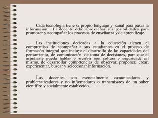 Cada tecnología tiene su propio lenguaje y  canal para pasar la información.  El docente debe aprovechar sus posibilidades para promover y acompañar los procesos de enseñanza y de aprendizaje.  Las instituciones dedicadas a la educación tienen el compromiso de acompañar a sus estudiantes en el proceso de formación integral que incluye el desarrollo de las capacidades del pensamiento, de comunicación, de toma de decisiones, para que el estudiante pueda hablar y escribir con soltura y seguridad; así mismo, de desarrollar competencias de observar, proponer, crear, experimentar, buscar y seleccionar información. L os docentes son esencialmente comunicadores y problematizadores y no informadores o transmisores de un saber científico y socialmente establecido. 